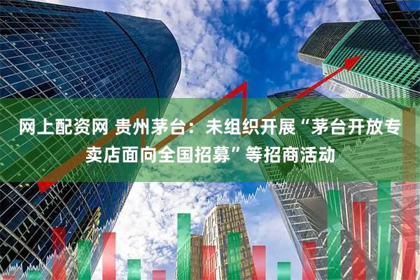 网上配资网 贵州茅台：未组织开展“茅台开放专卖店面向全国招募”等招商活动