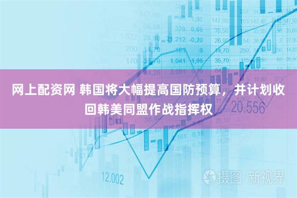 网上配资网 韩国将大幅提高国防预算，并计划收回韩美同盟作战指挥权