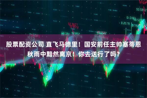 股票配资公司 直飞马德里！国安前任主帅塞蒂恩秋雨中黯然离京！你去送行了吗？