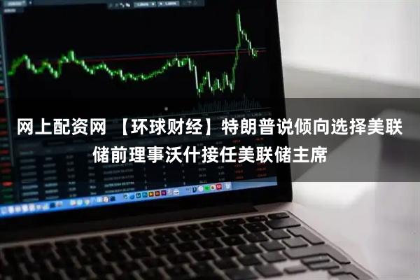 网上配资网 【环球财经】特朗普说倾向选择美联储前理事沃什接任美联储主席