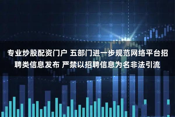 专业炒股配资门户 五部门进一步规范网络平台招聘类信息发布 严禁以招聘信息为名非法引流