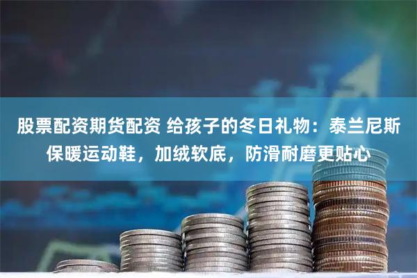 股票配资期货配资 给孩子的冬日礼物：泰兰尼斯保暖运动鞋，加绒软底，防滑耐磨更贴心