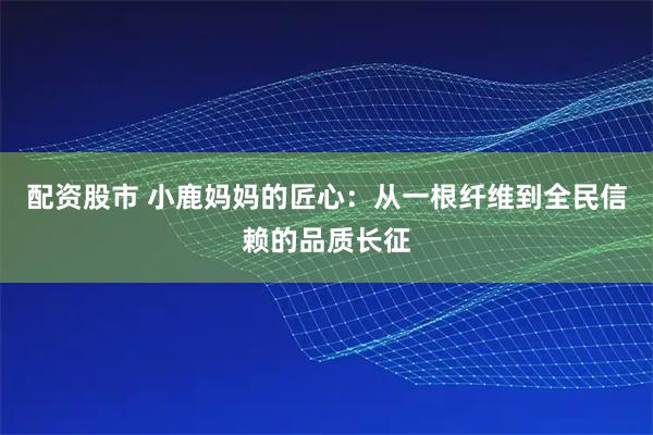 配资股市 小鹿妈妈的匠心:从一根纤维到全民信赖的品质长征