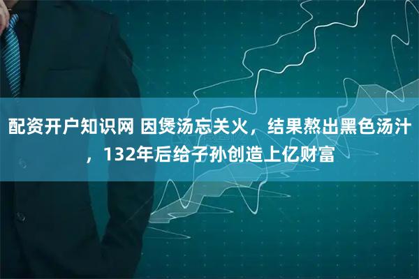 配资开户知识网 因煲汤忘关火，结果熬出黑色汤汁，132年后给子孙创造上亿财富