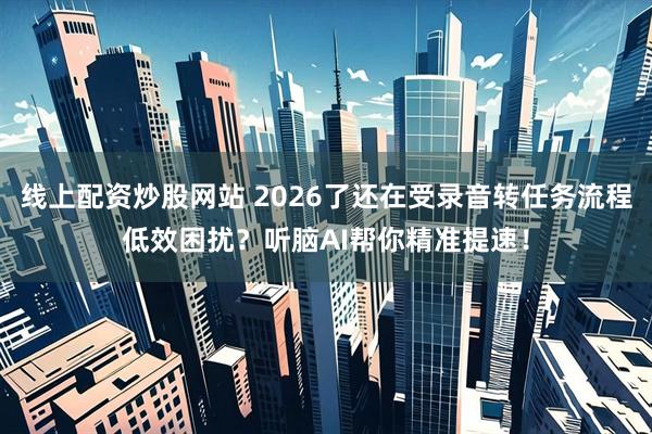 线上配资炒股网站 2026了还在受录音转任务流程低效困扰？听脑AI帮你精准提速！