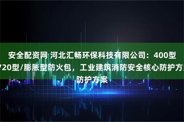 安全配资网 河北汇畅环保科技有限公司：400型/720型/膨胀型防火包，工业建筑消防安全核心防护方案