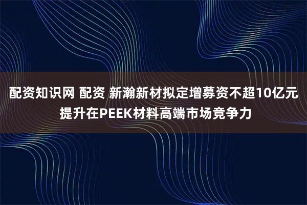 配资知识网 配资 新瀚新材拟定增募资不超10亿元 提升在PEEK材料高端市场竞争力