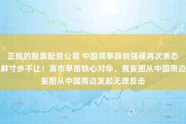 正规的股票配资公司 中国领事薛剑强硬再次表态，直面日方挑衅寸步不让！高市早苗铁心对华，竟妄图从中国南边发起无理反击