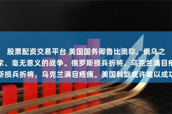 股票配资交易平台 美国国务卿鲁比奥称，俄乌之间进行的是一场没有赢家、毫无意义的战争。俄罗斯损兵折将，乌克兰满目疮痍。美国斡旋或许难以成功