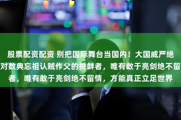 股票配资配资 别把国际舞台当国内!大国威严绝非靠一味忍让换来;面对数典忘祖认贼作父的挑衅者,唯有敢于亮剑绝不留情,方能真正立足世界
