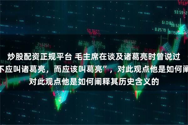 炒股配资正规平台 毛主席在谈及诸葛亮时曾说过:“诸葛亮其实不应叫诸葛亮,而应该叫葛亮”,对此观点他是如何阐释其历史含义的