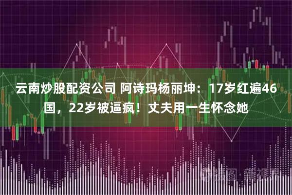 云南炒股配资公司 阿诗玛杨丽坤:17岁红遍46国,22岁被逼疯!丈夫用一生怀念她