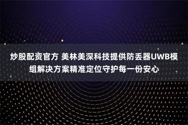 炒股配资官方 美林美深科技提供防丢器UWB模组解决方案精准定位守护每一份安心