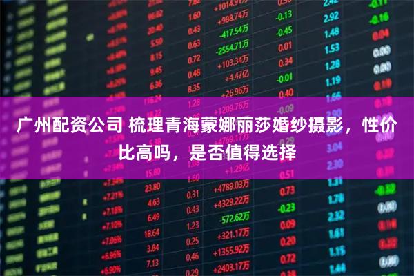 广州配资公司 梳理青海蒙娜丽莎婚纱摄影，性价比高吗，是否值得选择