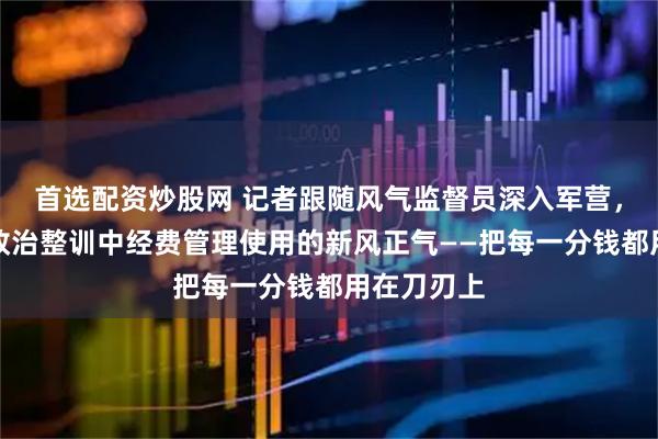 首选配资炒股网 记者跟随风气监督员深入军营，感受深化政治整训中经费管理使用的新风正气——把每一分钱都用在刀刃上
