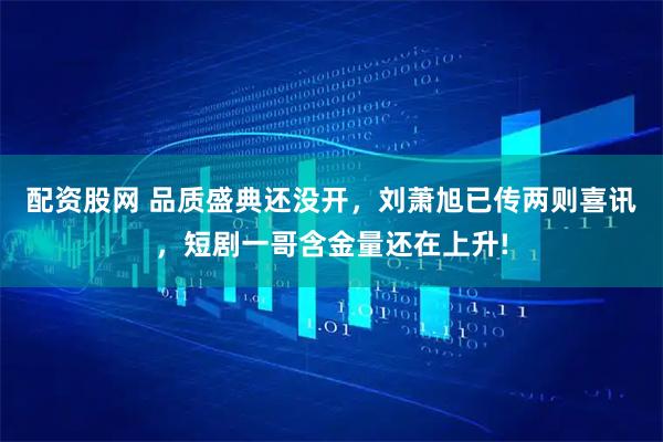 配资股网 品质盛典还没开，刘萧旭已传两则喜讯，短剧一哥含金量还在上升!