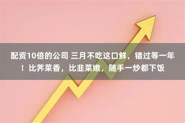 配资10倍的公司 三月不吃这口鲜,错过等一年!比荠菜香,比韭菜嫩,随手一炒都下饭