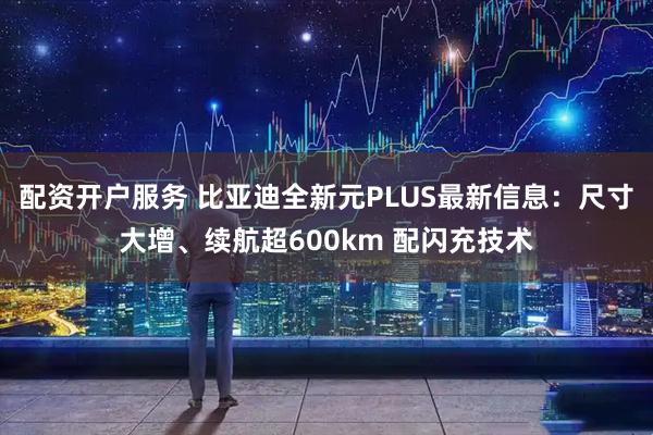 配资开户服务 比亚迪全新元PLUS最新信息：尺寸大增、续航超600km 配闪充技术