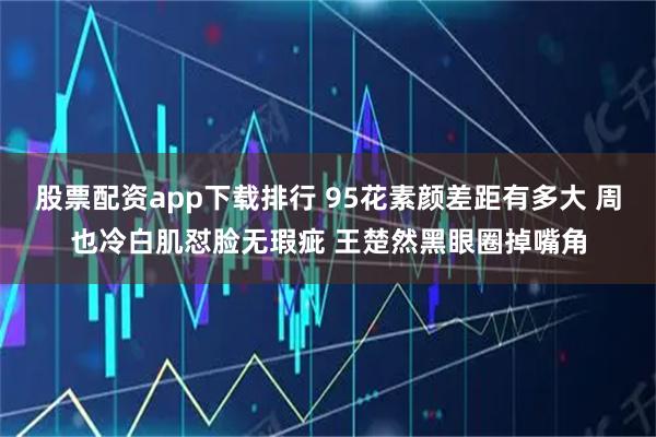 股票配资app下载排行 95花素颜差距有多大 周也冷白肌怼脸无瑕疵 王楚然黑眼圈掉嘴角