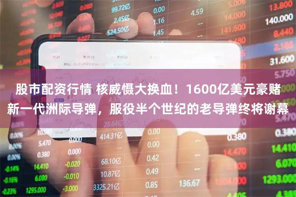 股市配资行情 核威慑大换血！1600亿美元豪赌新一代洲际导弹，服役半个世纪的老导弹终将谢幕