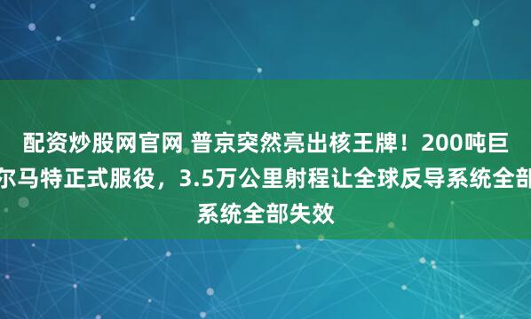 配资炒股网官网 普京突然亮出核王牌！200吨巨兽萨尔马特正式服役，3.5万公里射程让全球反导系统全部失效