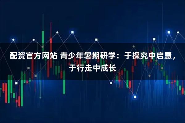 配资官方网站 青少年暑期研学：于探究中启慧，于行走中成长