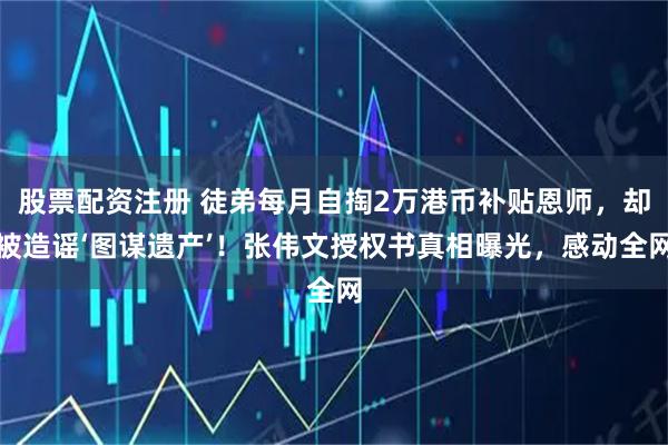 股票配资注册 徒弟每月自掏2万港币补贴恩师，却被造谣‘图谋遗产’！张伟文授权书真相曝光，感动全网