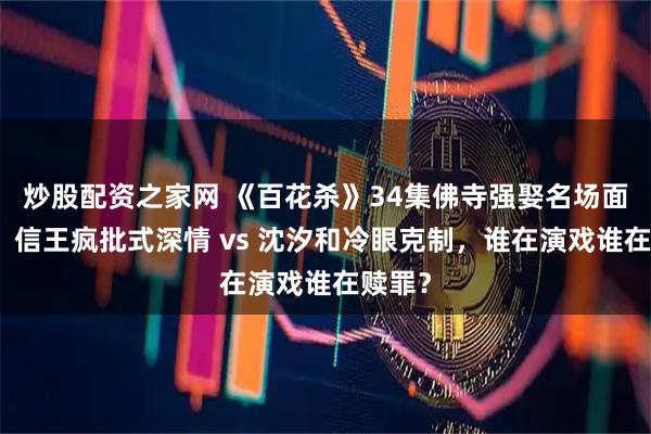炒股配资之家网 《百花杀》34集佛寺强娶名场面爆火：信王疯批式深情 vs 沈汐和冷眼克制，谁在演戏谁在赎罪？