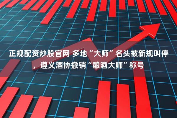 正规配资炒股官网 多地“大师”名头被新规叫停，遵义酒协撤销“酿酒大师”称号