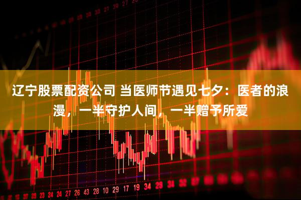 辽宁股票配资公司 当医师节遇见七夕：医者的浪漫，一半守护人间，一半赠予所爱